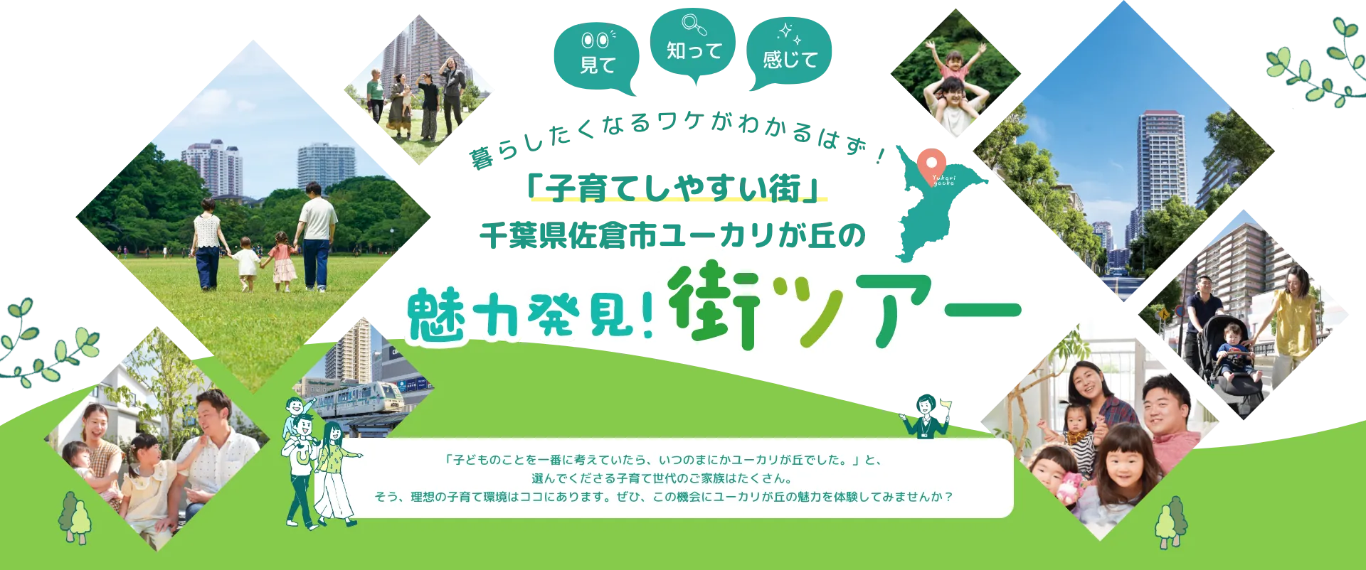 見て 知って 感じて 暮らしたくなるワケがわかるはず！「子育てしやすい街」千葉県佐倉市ユーカリが丘の魅力発見！街ツアー 「子どものことを一番に考えていたら、いつのまにかユーカリが丘でした。」と、選んでくださる子育て世代のご家族はたくさん。そう、理想の子育て環境はココにあります。ぜひ、この機会にユーカリが丘の魅力を体験してみませんか？