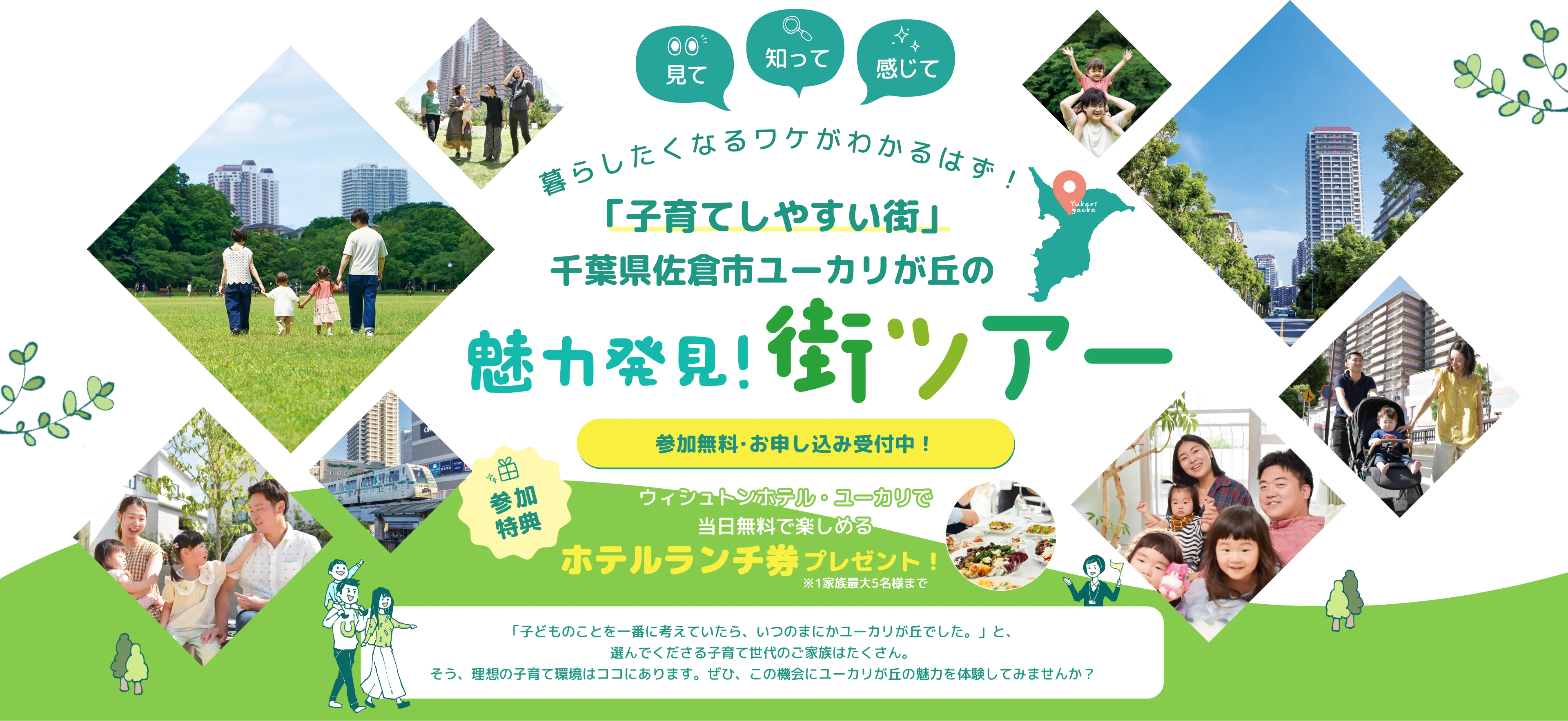 見て 知って 感じて
暮らしたくなるワケがわかるはず！
「子育てしやすい街」 千葉県佐倉市ユーカリが丘の魅力発見！街ツアー
参加無料・お申し込み受付中！
参加特典 ウィシュトンホテル・ユーカリで当日無料で楽しめるホテルランチ券プレゼント！※1家族最大5名様まで
「子どものことを第一に考えていたら、いつのまにかユーカリが丘でした。」と、選んできてくださる子育て世代のご家族はたくさん。
そう、理想の子育て環境はココにあります。ぜひ、この機会にユーカリが丘の魅力を体験してみませんか？